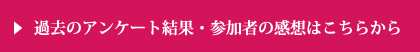 過去のアンケート結果・参加者の感想はこちらから